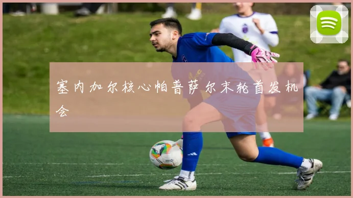塞内加尔核心帕普萨尔末轮首发机会 · 用户常问