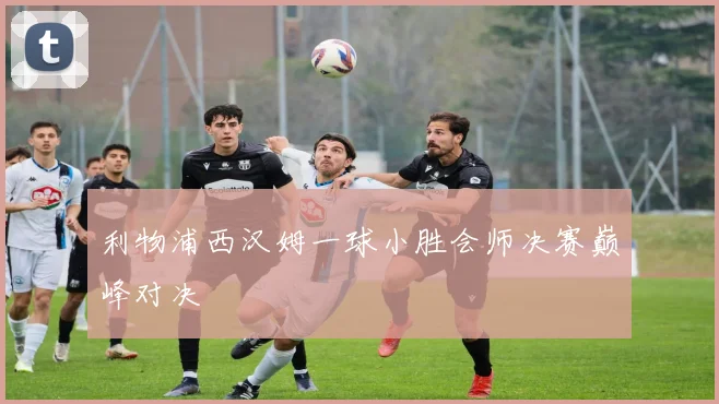 利物浦西汉姆一球小胜会师决赛巅峰对决 — 详细说明