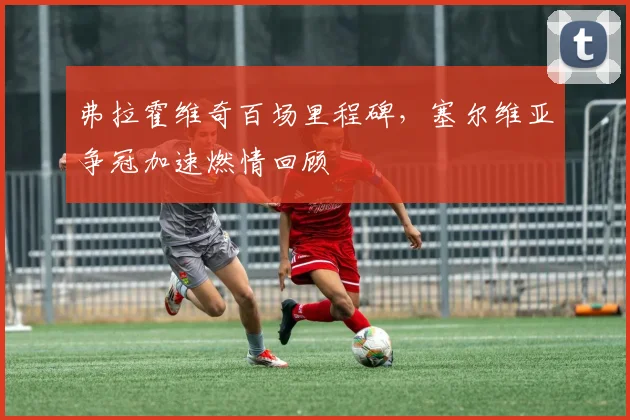 弗拉霍维奇百场里程碑，塞尔维亚争冠加速燃情回顾 · 用户常问