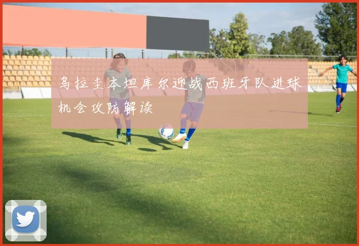 关于「乌拉圭本坦库尔迎战西班牙队进球机会攻防解读」
