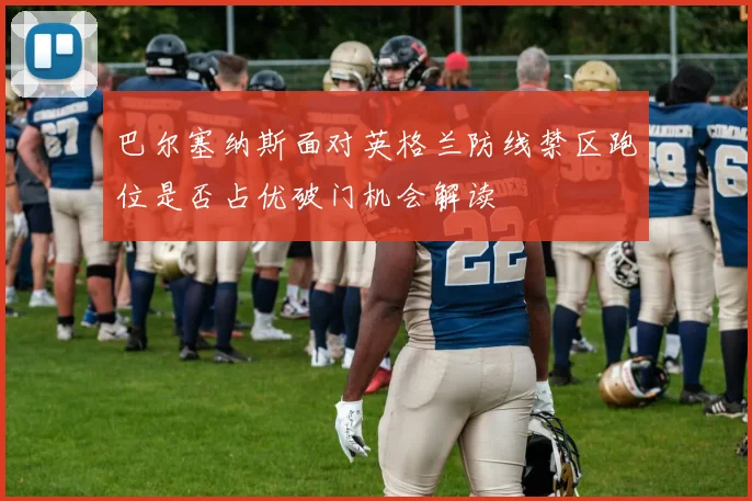 巴尔塞纳斯面对英格兰防线禁区跑位是否占优破门机会解读 · 用户常问