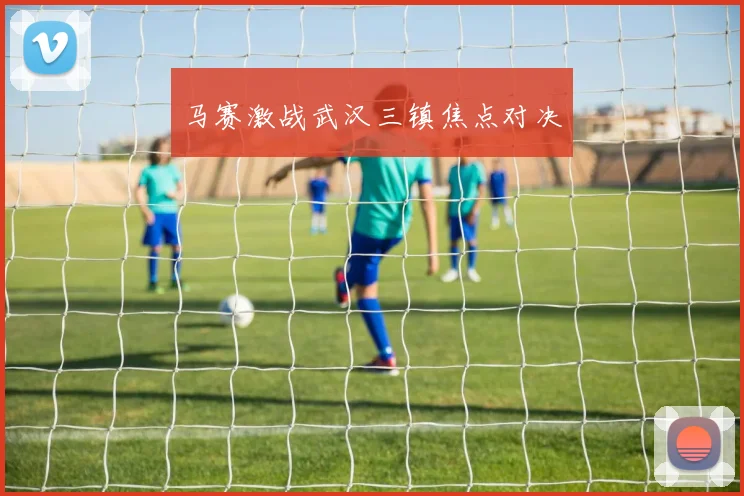 马赛激战武汉三镇焦点对决