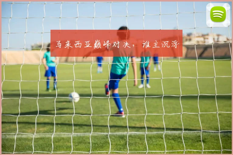 马来西亚巅峰对决，谁主沉浮