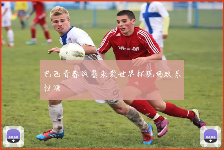 巴西青春风暴来袭世界杯现场欢乐拉满