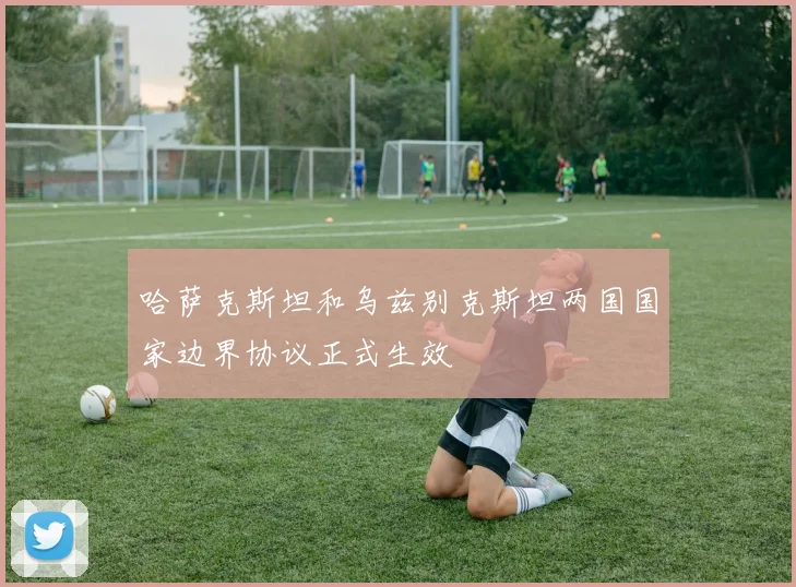 哈萨克斯坦和乌兹别克斯坦两国国家边界协议正式生效