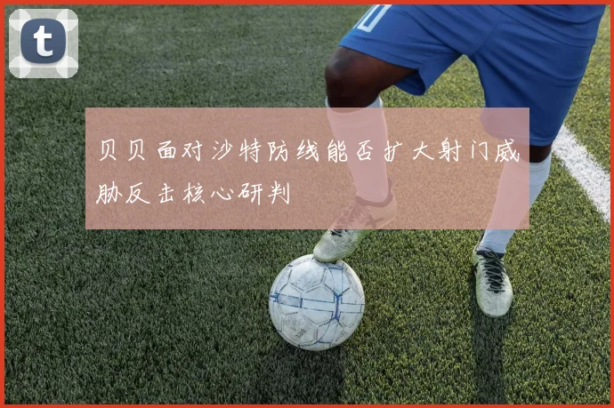 贝贝面对沙特防线能否扩大射门威胁反击核心研判 — 详细说明