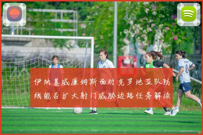 伊纳基威廉姆斯面对克罗地亚队防线能否扩大射门威胁边路任务解读 — 详细说明