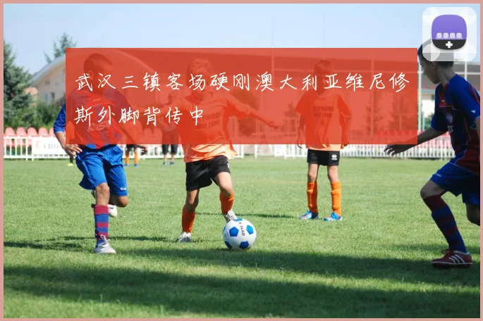 武汉三镇客场硬刚澳大利亚维尼修斯外脚背传中 · 用户常问