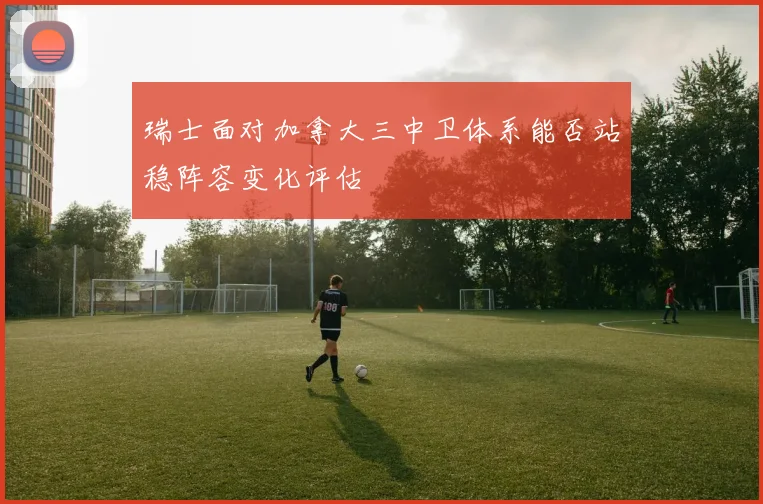 关于「瑞士面对加拿大三中卫体系能否站稳阵容变化评估」