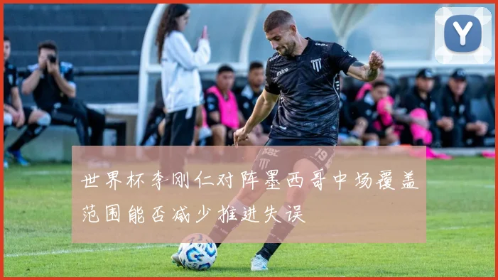 【安博官方网站】世界杯李刚仁对阵墨西哥中场覆盖范围能否减少推进失误