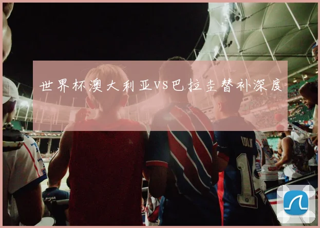 世界杯澳大利亚vs巴拉圭替补深度
