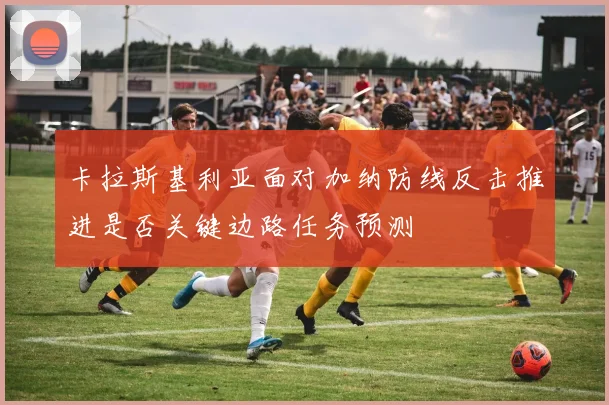 卡拉斯基利亚面对加纳防线反击推进是否关键边路任务预测