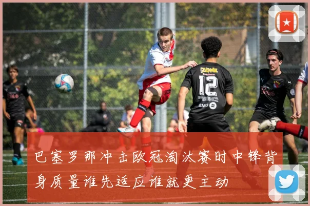 巴塞罗那冲击欧冠淘汰赛时中锋背身质量谁先适应谁就更主动