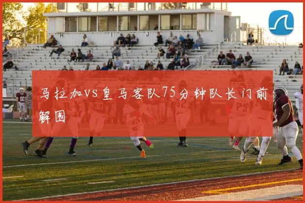 马拉加vs皇马客队75分钟队长门前解围