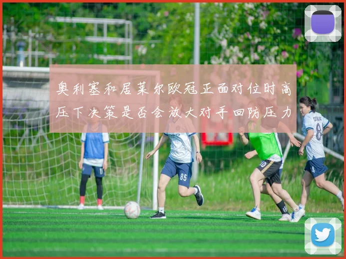 奥利塞和居莱尔欧冠正面对位时高压下决策是否会放大对手回防压力