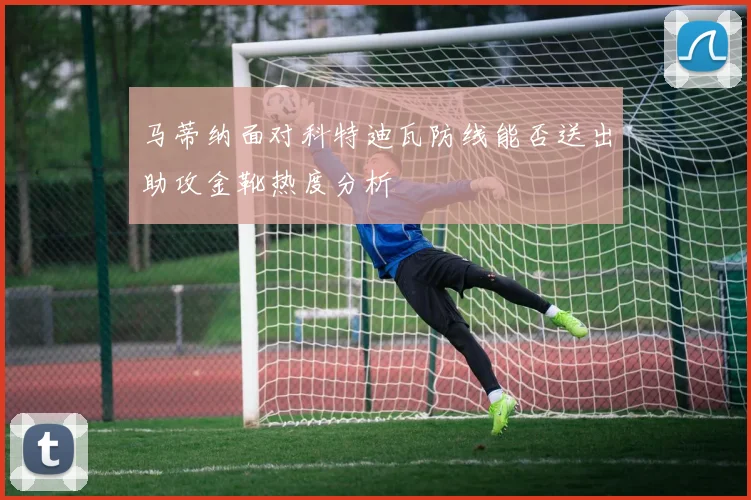 马蒂纳面对科特迪瓦防线能否送出助攻金靴热度分析