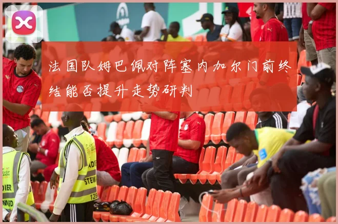 法国队姆巴佩对阵塞内加尔门前终结能否提升走势研判
