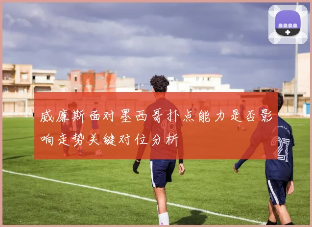 威廉斯面对墨西哥扑点能力是否影响走势关键对位分析