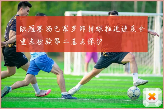 欧冠赛场巴塞罗那持球推进速度会重点检验第二落点保护