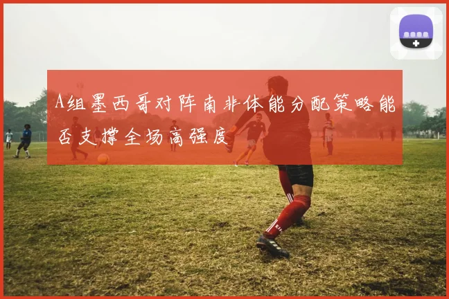 A组墨西哥对阵南非体能分配策略能否支撑全场高强度