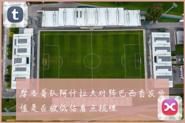 摩洛哥队阿什拉夫对阵巴西首发价值是否被低估看点梳理