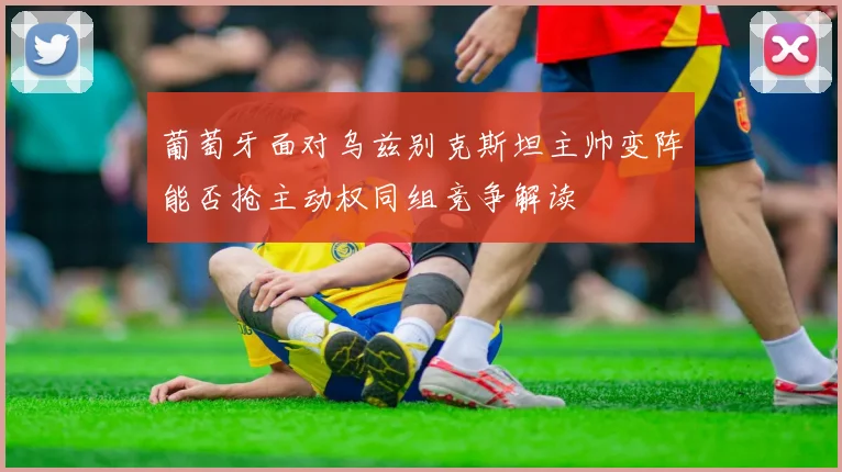 葡萄牙面对乌兹别克斯坦主帅变阵能否抢主动权同组竞争解读