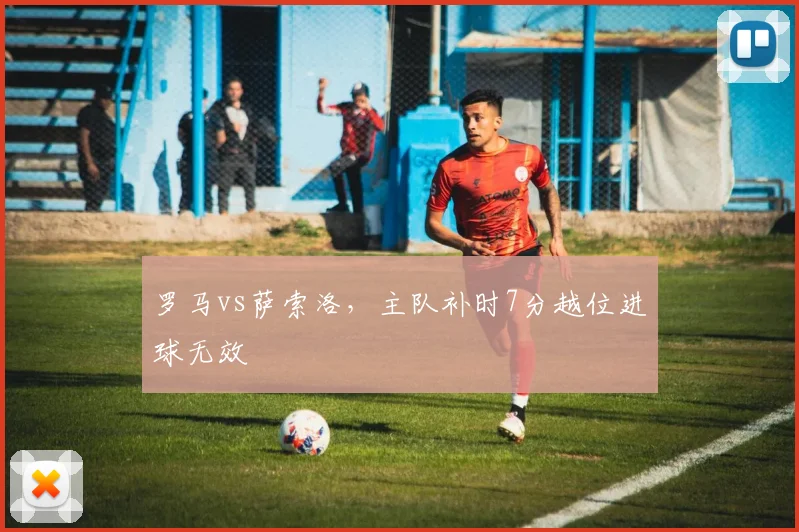 罗马vs萨索洛，主队补时7分越位进球无效
