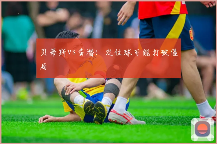 贝蒂斯vs黄潜：定位球可能打破僵局