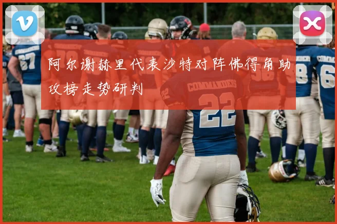 阿尔谢赫里代表沙特对阵佛得角助攻榜走势研判
