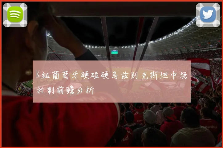 K组葡萄牙硬碰硬乌兹别克斯坦中场控制前瞻分析