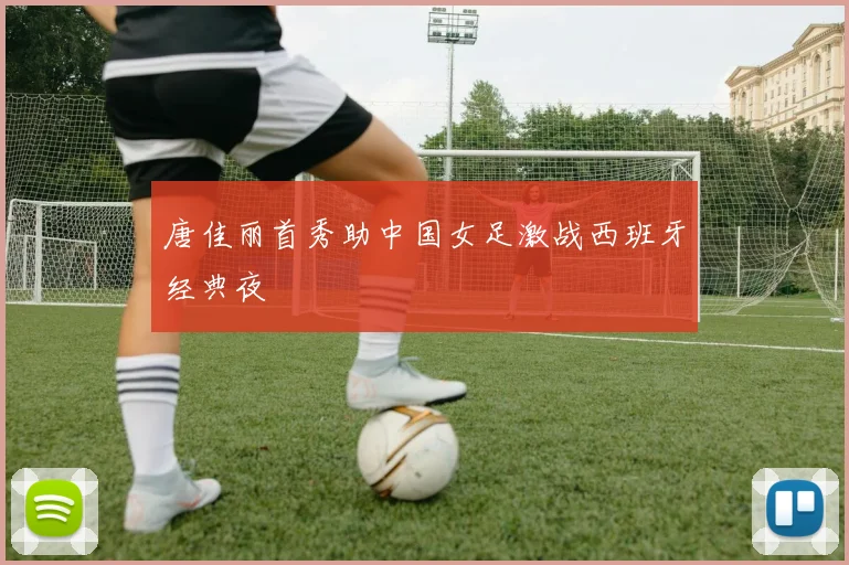 唐佳丽首秀助中国女足激战西班牙经典夜