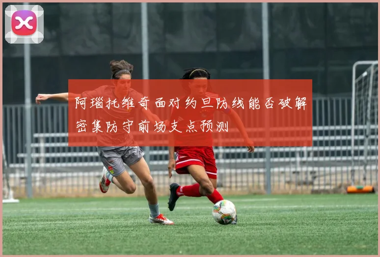 阿瑙托维奇面对约旦防线能否破解密集防守前场支点预测