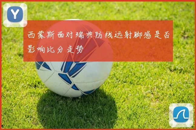 西蒙斯面对瑞典防线远射脚感是否影响比分走势
