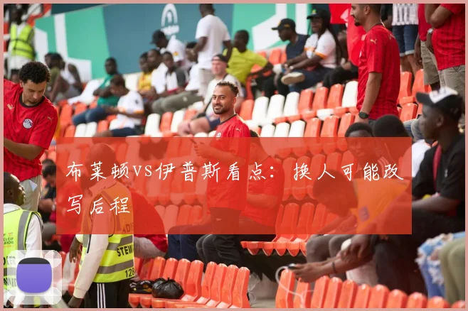布莱顿vs伊普斯看点：换人可能改写后程