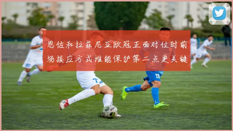 恩佐和拉菲尼亚欧冠正面对位时前场接应方式谁能保护第二点更关键