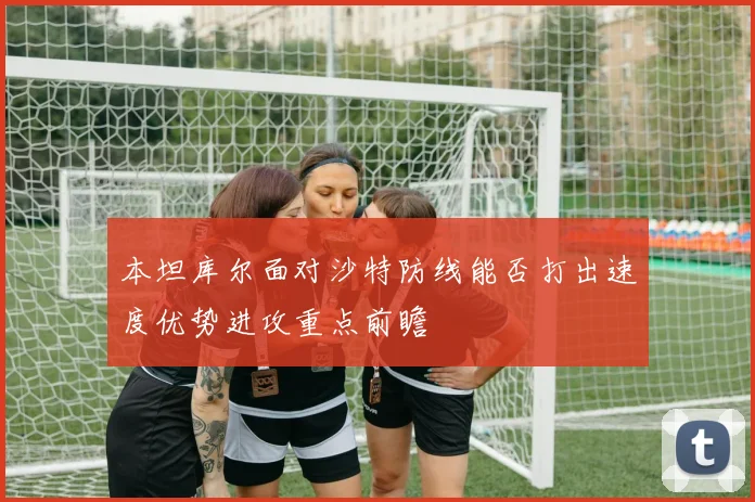 本坦库尔面对沙特防线能否打出速度优势进攻重点前瞻
